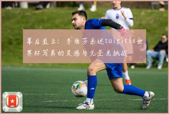 幕后直击：李丽莎亲述tuigirls世界杯写真的灵感与无圣光挑战