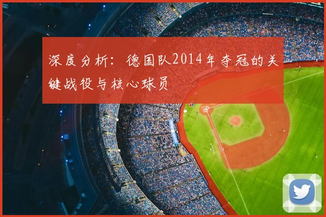 深度分析：德国队2014年夺冠的关键战役与核心球员