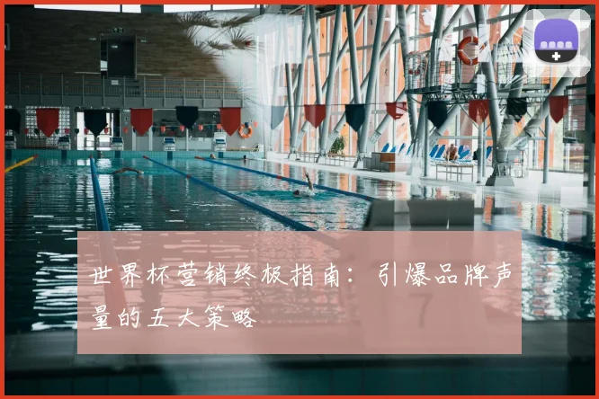 世界杯营销终极指南:引爆品牌声量的五大策略