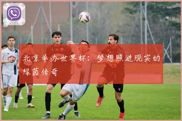 北京举办世界杯：梦想照进现实的绿茵传奇