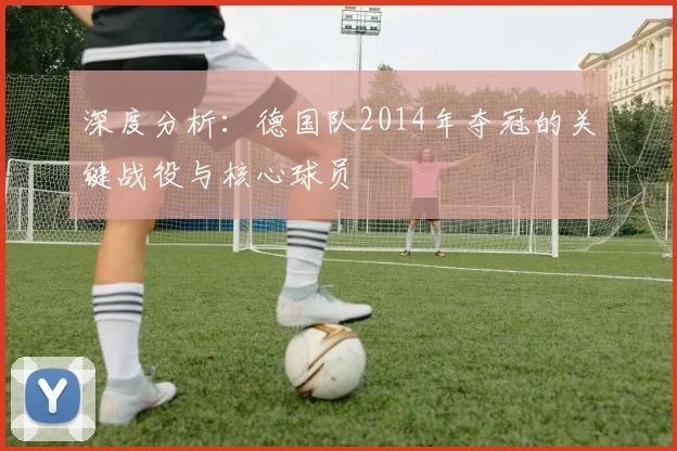 深度分析：德国队2014年夺冠的关键战役与核心球员