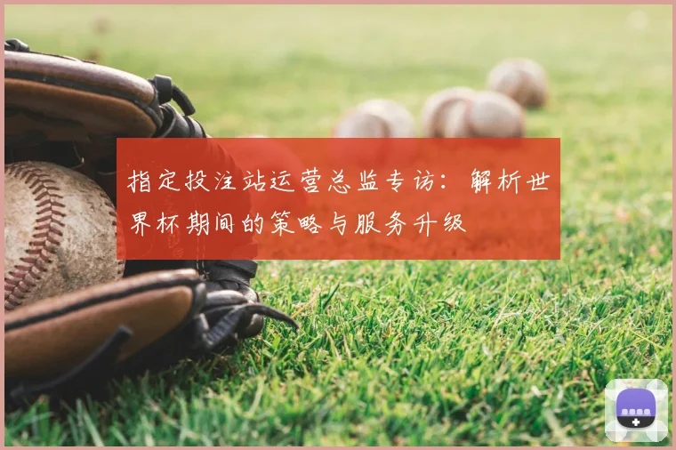 指定投注站运营总监专访：解析世界杯期间的策略与服务升级