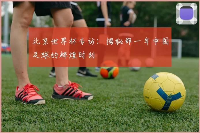北京世界杯专访：揭秘那一年中国足球的辉煌时刻