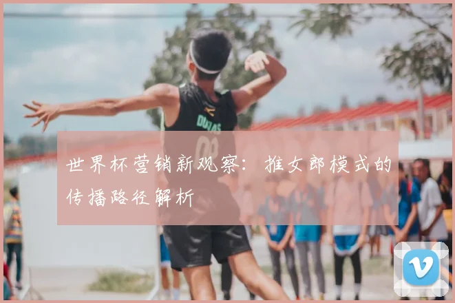 世界杯营销新观察:推女郎模式的传播路径解析