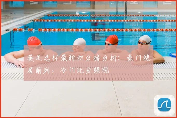 英足总杯最新积分榜分析：豪门稳居前列，冷门比分频现