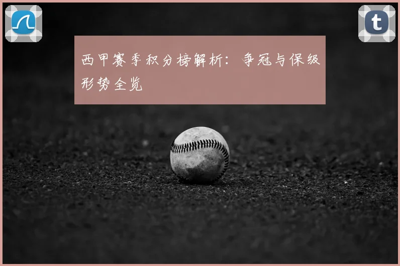 西甲赛季积分榜解析:争冠与保级形势全览