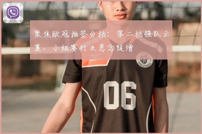 聚焦欧冠抽签分档:第二档强队云集,小组赛对决悬念陡增