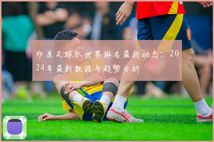 印度足球队世界排名最新动态:2024年最新数据与趋势分析