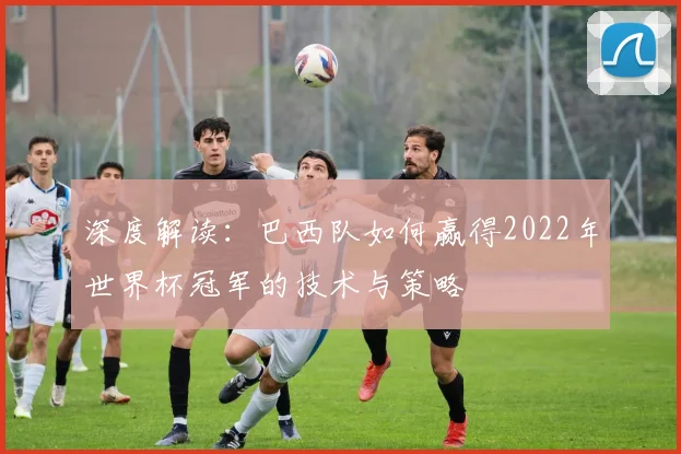 深度解读：巴西队如何赢得2022年世界杯冠军的技术与策略