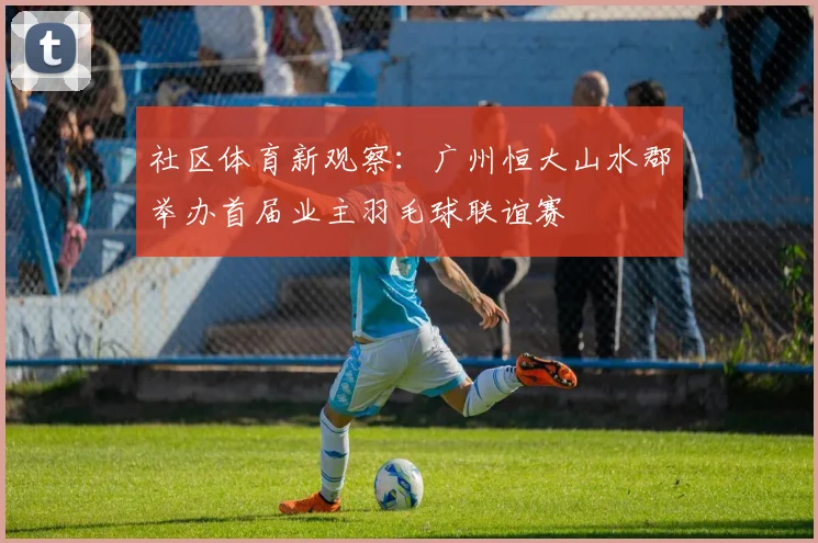 社区体育新观察:广州恒大山水郡举办首届业主羽毛球联谊赛