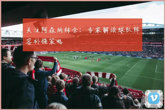 关注阿森纳转会：专家解读球队阵容补强策略