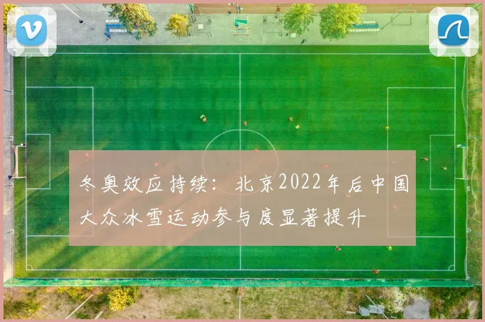 冬奥效应持续：北京2022年后中国大众冰雪运动参与度显著提升