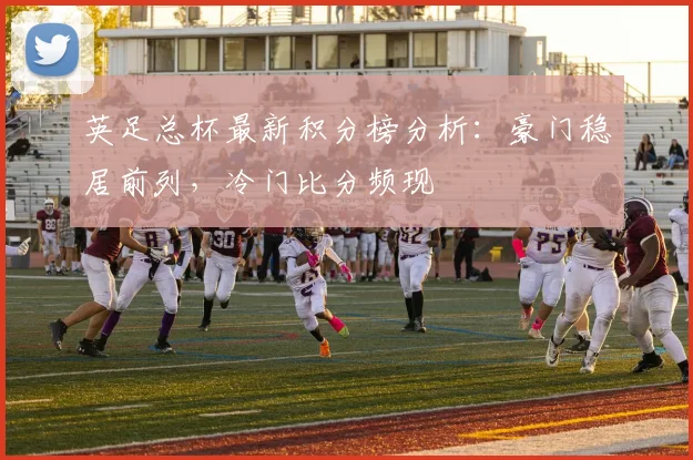 英足总杯最新积分榜分析：豪门稳居前列，冷门比分频现