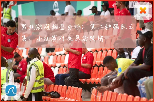 聚焦欧冠抽签分档:第二档强队云集,小组赛对决悬念陡增